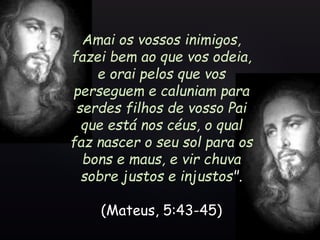 Amai os vossos inimigos,
fazei bem ao que vos odeia,
e orai pelos que vos
perseguem e caluniam para
serdes filhos de vosso Pai
que está nos céus, o qual
faz nascer o seu sol para os
bons e maus, e vir chuva
sobre justos e injustos".
(Mateus, 5:43-45)