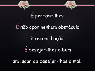 É perdoar-lhes.
É não opor nenhum obstáculo
à reconciliação.
É desejar-lhes o bem
em lugar de desejar-lhes o mal.