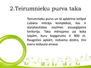 2.Teirumnieku purva taka
Teirumnieku purvs un tā apkārtne ietilpst
Lubāna mitrāja kompleksā, kas ir
starptautiskas nozīmes aizsargājama
teritorija. Taka mērojama pa koka
laipām, kuru kopgarums ir 800 m.
Raugoties apkārt, redzama dzidro, tīro
ezeru ieskauta ainava.
 