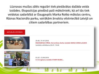Lūznavas muižas zālēs regulāri tiek piedāvātas dažāda veida
izstādes. Ekspozīcijas piedāvā paši mākslinieki, kā arī tās tiek
veidotas sadarbībā ar Daugavpils Marka Rotko mākslas centru,
Rāznas Nacionālo parku, vairākām ārvalstu vēstniecībā Latvijā un
citiem sadarbības partneriem.
 