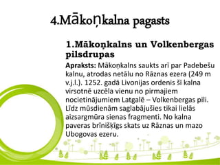 4.Mākoņkalna pagasts
1.Mākoņkalns un Volkenbergas
pilsdrupas
Apraksts: Mākoņkalns saukts arī par Padebešu
kalnu, atrodas netālu no Rāznas ezera (249 m
v.j.l.). 1252. gadā Livonijas ordenis šī kalna
virsotnē uzcēla vienu no pirmajiem
nocietinājumiem Latgalē – Volkenbergas pili.
Līdz mūsdienām saglabājušies tikai lielās
aizsargmūra sienas fragmenti. No kalna
paveras brīnišķīgs skats uz Rāznas un mazo
Ubogovas ezeru.
 