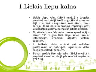 1.Lielais liepu kalns
• Lielais Liepu kalns (289,3 m.v.j.l.) ir Latgales
augstākā un Latvijā trešā augstākā virsotne un
tajā ir uzbūvēts augstākais koka skatu tornis
Latvijā (34m), no kura paveras iespaidīgs skats
uz apkārtējo ainavu, Rāznas un citiem ezeriem.
• No stāvlaukuma līdz skatu tornim apmeklētājus
aizved 830 m gara Lielā Liepu kalna taka ar
informācijas stendiem, atpūtas vietām,
šūpolēm.
• Ir ierīkota vieta atpūtai vai nelielam
pasākumam ar nobruģētu ugunskura vietu,
soliņiem, estrādi, šūpolēm.
• Blakus esošais Dzerkaļu kalns (286,3 m.v.j.l.) ir
augstākā virsotne Latvijā pēc relatīvā augstuma
(89,2 m).
 