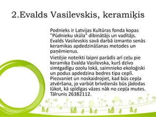 2.Evalds Vasilevskis, keramiķis
Podnieks ir Latvijas Kultūras fonda kopas
"Pūdnieku skūla" dibinātājs un vadītājs.
Evalds Vasilevskis savā darbā izmanto senās
keramikas apdedzināšanas metodes un
paņēmienus.
Vietējie noteikti laipni parādīs arī ceļu pie
keramiķa Evalda Vasilevska, kurš dzīvo
simtgadīgu ozolu lokā, saimnieko ekoloģiski
un podus apdedzina bedres tipa ceplī.
Piezvaniet un noskaidrojiet, kad būs cepļa
atvēršana, jo varbūt brīvdienās būs jādodas
lūkot, kā spīdīgas vāzes nāk no cepļa mutes.
Tālrunis 26382112.
 