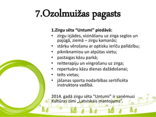 7.Ozolmuižas pagasts
1.Zirgu sēta “Untumi” piedāvā:
• zirgu izjādes, vizināšanu uz zirga seglos un
pajūgā, ziemā – zirgu kamanās;
• stārķu vērošanu ar optisku ierīču palīdzību;
• pikniknamiņu un atpūtas vietu;
• pastaigas kāzu parkā;
• reitterapiju un vingrošanu uz zirga;
• repertuāru kāzu dienas dažādošanai;
• telts vietas;
• jāšanas sporta nodarbības sertificēta
instruktora vadībā.
2014. gadā zirgu sēta “Untumi” ir saņēmusi
Kultūras zīmi „Latviskais mantojums”.
 