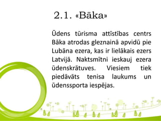 2.1. «Bāka»
Ūdens tūrisma attīstības centrs
Bāka atrodas gleznainā apvidū pie
Lubāna ezera, kas ir lielākais ezers
Latvijā. Naktsmītni ieskauj ezera
ūdenskrātuves. Viesiem tiek
piedāvāts tenisa laukums un
ūdenssporta iespējas.
 