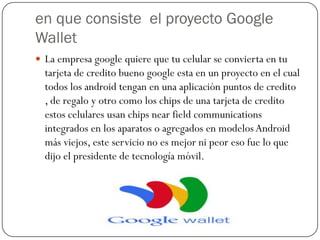 en que consiste el proyecto Google
Wallet
 La empresa google quiere que tu celular se convierta en tu
  tarjeta de credito bueno google esta en un proyecto en el cual
  todos los android tengan en una aplicación puntos de credito
  , de regalo y otro como los chips de una tarjeta de credito
  estos celulares usan chips near field communications
  integrados en los aparatos o agregados en modelos Android
  más viejos, este servicio no es mejor ni peor eso fue lo que
  dijo el presidente de tecnología móvil.
 