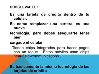 GOOGLE WALLET
Es una tarjeta de credito dentro de tu
  celular.
Es como remplazar una cartera, es una
  nueva
tecnologia, pero debes asegurarte tener
  bien
cargado el celular.
 Tienen chips integrados para hacer pagos
  con un toque. Estos móviles usan chips
  near-field-communications .

Es básicamente la misma tecnología de las
  tarjetas de crédito
 