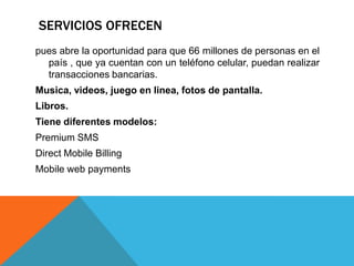 SERVICIOS OFRECEN
pues abre la oportunidad para que 66 millones de personas en el
  país , que ya cuentan con un teléfono celular, puedan realizar
  transacciones bancarias.
Musica, videos, juego en linea, fotos de pantalla.
Libros.
Tiene diferentes modelos:
Premium SMS
Direct Mobile Billing
Mobile web payments
 