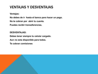 VENTAJAS Y DESVENTAJAS
Ventajas:
No debes de ir hasta el banco para hacer un pago.
No te cobran por abrir tu cuenta.
Puedes recibir transeferencias.


DESVENTAJAS:
Debes tener siempre tu celular cargado.
Aun no esta disponible para todos.
Te cobran comisiones
 