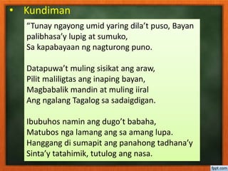 • Kundiman
“Tunay ngayong umid yaring dila’t puso, Bayan
palibhasa’y lupig at sumuko,
Sa kapabayaan ng nagturong puno.
Datapuwa’t muling sisikat ang araw,
Pilit maliligtas ang inaping bayan,
Magbabalik mandin at muling iiral
Ang ngalang Tagalog sa sadaigdigan.
Ibubuhos namin ang dugo’t babaha,
Matubos nga lamang ang sa amang lupa.
Hanggang di sumapit ang panahong tadhana’y
Sinta’y tatahimik, tutulog ang nasa.
 