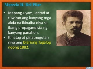 • Mapang-uyam, lantad at
tuwiran ang kanyang mga
akda na ikinaiba niya sa
ibang propagandista ng
kanyang panahon.
• Itinatag at pinatnugutan
niya ang Diariong Tagalog
noong 1882.
Marcelo H. Del Pilar
 