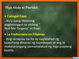 Mga Akda ni Plaridel:
• Caiingat Cayo
- Ito'y isang libretong
pagtatanggol sa akdang "
Noli Me Tangere" ni Rizal.
• La Frailocracia en Filipinas
- Ang sanaysay na ito ay naglalahad ng
kaapihang dinanas ng taumbayan at ang di
makatarungang pamamalakad ng mga prayleng
kastila.
 
