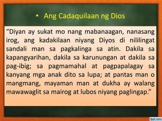 • Ang Cadaquilaan ng Dios
“Diyan ay sukat mo nang mabanaagan, nanasang
irog, ang kadakilaan niyang Diyos di nililingat
sandali man sa pagkalinga sa atin. Dakila sa
kapangyarihan, dakila sa karunungan at dakila sa
pag-ibig; sa pagmamahal at pagpapalagay sa
kanyang mga anak dito sa lupa; at pantas man o
mangmang, mayaman man at dukha ay walang
mawawaglit sa mairog at lubos niyang paglingap.”
 