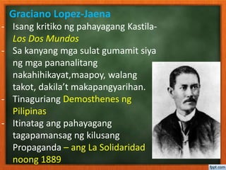 Graciano Lopez-Jaena
- Isang kritiko ng pahayagang Kastila-
Los Dos Mundos
- Sa kanyang mga sulat gumamit siya
ng mga pananalitang
nakahihikayat,maapoy, walang
takot, dakila’t makapangyarihan.
- Tinaguriang Demosthenes ng
Pilipinas
- Itinatag ang pahayagang
tagapamansag ng kilusang
Propaganda – ang La Solidaridad
noong 1889
 