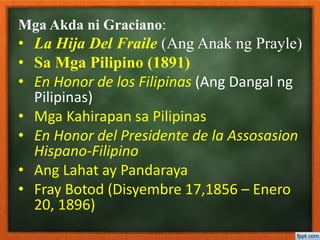 Mga Akda ni Graciano:
• La Hija Del Fraile (Ang Anak ng Prayle)
• Sa Mga Pilipino (1891)
• En Honor de los Filipinas (Ang Dangal ng
Pilipinas)
• Mga Kahirapan sa Pilipinas
• En Honor del Presidente de la Assosasion
Hispano-Filipino
• Ang Lahat ay Pandaraya
• Fray Botod (Disyembre 17,1856 – Enero
20, 1896)
 