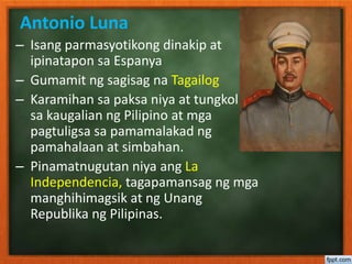 – Isang parmasyotikong dinakip at
ipinatapon sa Espanya
– Gumamit ng sagisag na Tagailog
– Karamihan sa paksa niya at tungkol
sa kaugalian ng Pilipino at mga
pagtuligsa sa pamamalakad ng
pamahalaan at simbahan.
– Pinamatnugutan niya ang La
Independencia, tagapamansag ng mga
manghihimagsik at ng Unang
Republika ng Pilipinas.
Antonio Luna
 