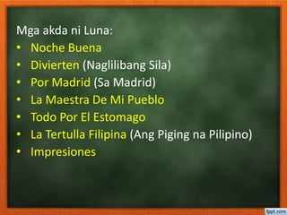 Mga akda ni Luna:
• Noche Buena
• Divierten (Naglilibang Sila)
• Por Madrid (Sa Madrid)
• La Maestra De Mi Pueblo
• Todo Por El Estomago
• La Tertulla Filipina (Ang Piging na Pilipino)
• Impresiones
 