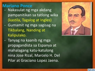 Mariano Ponce
- Nakasulat ng mga akdang
pampanitikan sa tatlong wika
(kastila, Tagalog at Ingles)
- Gumamit ng mga sagisag na
Tikbalang, Nanding at
Kalipulako.
- Tanyag na kaanib ng mga
propagandista sa Espanya at
mahalagang katu-katulong
nina Jose Rizal, Marcelo H. Del
Pilar at Graciano Lopez Jaena.
 