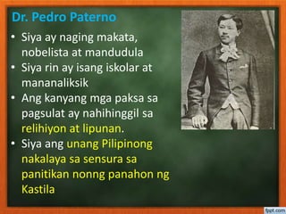 Dr. Pedro Paterno
• Siya ay naging makata,
nobelista at mandudula
• Siya rin ay isang iskolar at
mananaliksik
• Ang kanyang mga paksa sa
pagsulat ay nahihinggil sa
relihiyon at lipunan.
• Siya ang unang Pilipinong
nakalaya sa sensura sa
panitikan nonng panahon ng
Kastila
 