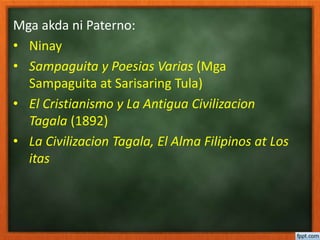 Mga akda ni Paterno:
• Ninay
• Sampaguita y Poesias Varias (Mga
Sampaguita at Sarisaring Tula)
• El Cristianismo y La Antigua Civilizacion
Tagala (1892)
• La Civilizacion Tagala, El Alma Filipinos at Los
itas
 