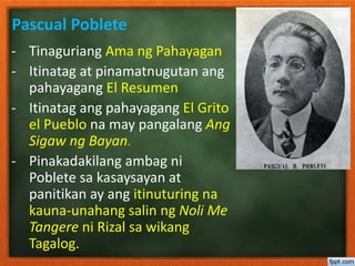 Pascual Poblete
- Tinaguriang Ama ng Pahayagan
- Itinatag at pinamatnugutan ang
pahayagang El Resumen
- Itinatag ang pahayagang El Grito
el Pueblo na may pangalang Ang
Sigaw ng Bayan.
- Pinakadakilang ambag ni
Poblete sa kasaysayan at
panitikan ay ang itinuturing na
kauna-unahang salin ng Noli Me
Tangere ni Rizal sa wikang
Tagalog.
 