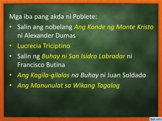Mga iba pang akda ni Poblete:
• Salin ang nobelang Ang Konde ng Monte Kristo
ni Alexander Dumas
• Lucrecia Triciptino
• Salin ng Buhay ni San Isidro Labrador ni
Francisco Butina
• Ang Kagila-gilalas na Buhay ni Juan Soldado
• Ang Manunulat sa Wikang Tagalog
 