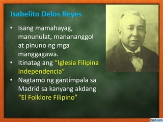Isabelito Delos Reyes
• Isang mamahayag,
manunulat, manananggol
at pinuno ng mga
manggagawa.
• Itinatag ang “Iglesia Filipina
Independencia”
• Nagtamo ng gantimpala sa
Madrid sa kanyang akdang
“El Folklore Filipino”
 