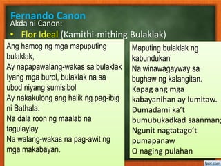 Fernando Canon
Akda ni Canon:
• Flor Ideal (Kamithi-mithing Bulaklak)
Ang hamog ng mga mapuputing
bulaklak,
Ay napapawalang-wakas sa bulaklak
Iyang mga burol, bulaklak na sa
ubod niyang sumisibol
Ay nakakulong ang halik ng pag-ibig
ni Bathala.
Na dala roon ng maalab na
tagulaylay
Na walang-wakas na pag-awit ng
mga makabayan.
Maputing bulaklak ng
kabundukan
Na winawagayway sa
bughaw ng kalangitan.
Kapag ang mga
kabayanihan ay lumitaw.
Dumadami ka’t
bumubukadkad saanman;
Ngunit nagtatago’t
pumapanaw
O naging pulahan
 