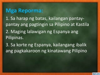 Mga Reporma:
1. Sa harap ng batas, kailangan pantay-
pantay ang pagtingin sa Pilipino at Kastila
2. Maging lalawigan ng Espanya ang
Pilipinas.
3. Sa korte ng Espanya, kailangang ibalik
ang pagkakaroon ng kinatawang Pilipino
 