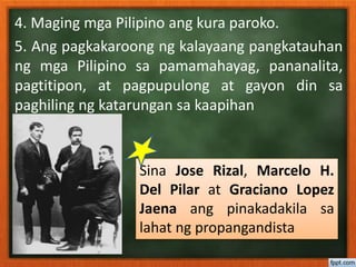 4. Maging mga Pilipino ang kura paroko.
5. Ang pagkakaroong ng kalayaang pangkatauhan
ng mga Pilipino sa pamamahayag, pananalita,
pagtitipon, at pagpupulong at gayon din sa
paghiling ng katarungan sa kaapihan
Sina Jose Rizal, Marcelo H.
Del Pilar at Graciano Lopez
Jaena ang pinakadakila sa
lahat ng propangandista
 