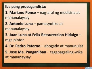 Iba pang propagandista:
1. Mariano Ponce – nag-aral ng medisina at
mananalaysay
2. Antonio Luna – pamasyotiko at
mananalaysay
3. Juan Luna at Felix Ressureccion Hidalgo –
mga pintor
4. Dr. Pedro Paterno – abogado at manunulat
5. Jose Ma. Panganiban – tagapagsaling-wika
at mananaysay
 