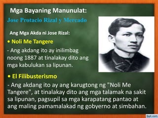 Mga Bayaning Manunulat:
Jose Protacio Rizal y Mercado
• Noli Me Tangere
- Ang akdang ito ay inilimbag
noong 1887 at tinalakay dito ang
mga kabulukan sa lipunan.
• El Filibusterismo
- Ang akdang ito ay ang karugtong ng "Noli Me
Tangere", at tinalakay dito ang mga talamak na sakit
sa lipunan, pagsupil sa mga karapatang pantao at
ang maling pamamalakad ng gobyerno at simbahan.
Ang Mga Akda ni Jose Rizal:
 