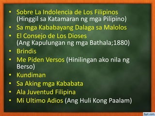 • Sobre La Indolencia de Los Filipinos
(Hinggil sa Katamaran ng mga Pilipino)
• Sa mga Kababayang Dalaga sa Malolos
• El Consejo de Los Dioses
(Ang Kapulungan ng mga Bathala;1880)
• Brindis
• Me Piden Versos (Hinilingan ako nila ng
Berso)
• Kundiman
• Sa Aking mga Kababata
• Ala Juventud Filipina
• Mi Ultimo Adios (Ang Huli Kong Paalam)
 