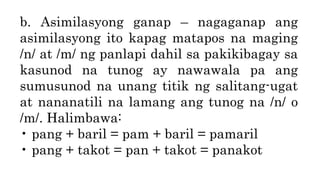 b. Asimilasyong ganap – nagaganap ang
asimilasyong ito kapag matapos na maging
/n/ at /m/ ng panlapi dahil sa pakikibagay sa
kasunod na tunog ay nawawala pa ang
sumusunod na unang titik ng salitang-ugat
at nananatili na lamang ang tunog na /n/ o
/m/. Halimbawa:
• pang + baril = pam + baril = pamaril
• pang + takot = pan + takot = panakot
 