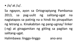 • /o/ at /u/.
Sa ngayon, ayon sa Ortograpiyang Pambansa
2013, sa pag-uulit ng salitang-ugat na
nagtatapos sa patinig na o hindi ito pinapalitan
ng letrang u. Kinakabitan ng pang-ugnay/ linker
(-ng) at ginagamitan ng gitling sa pagitan ng
salitang-ugat.
Halimbawa: linggo-linggo ano-ano
 