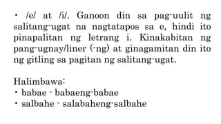 • /e/ at /i/. Ganoon din sa pag-uulit ng
salitang-ugat na nagtatapos sa e, hindi ito
pinapalitan ng letrang i. Kinakabitan ng
pang-ugnay/liner (-ng) at ginagamitan din ito
ng gitling sa pagitan ng salitang-ugat.
Halimbawa:
• babae - babaeng-babae
• salbahe - salabaheng-salbahe
 