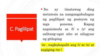 C. Paglilipat
 Ito ay tinatawag ding
metatesis na nangangahulugan
ng paglilipat ng posisyon ng
mga ponema. Kapag
nagsisimula sa /l/ o /y/ ang
salitang-ugat nito at nilagyan
ng gitlaping
-in-, nagkakapalit ang /i/ at /n/ at
nagiging /ni-/.
 