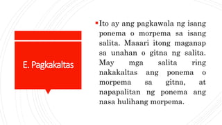 E.Pagkakaltas
Ito ay ang pagkawala ng isang
ponema o morpema sa isang
salita. Maaari itong maganap
sa unahan o gitna ng salita.
May mga salita ring
nakakaltas ang ponema o
morpema sa gitna, at
napapalitan ng ponema ang
nasa hulihang morpema.
 