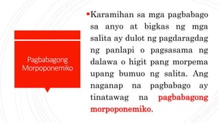 Pagbabagong
Morpoponemiko
Karamihan sa mga pagbabago
sa anyo at bigkas ng mga
salita ay dulot ng pagdaragdag
ng panlapi o pagsasama ng
dalawa o higit pang morpema
upang bumuo ng salita. Ang
naganap na pagbabago ay
tinatawag na pagbabagong
morpoponemiko.
 