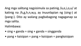 Ang mga salitang nagsisimula sa patinig /a,e,i,o,u/ at
katinig na /k,g,h,n,w,y, ay inuunlapian ng (sing-) at
(pang-). Dito ay walang pagbabagong nagaganap sa
mga salita.
Halimbawa:
• sing + ganda = sing + ganda = singganda
• pang + kaisipan = pang + kaisipan = pangkaisipan
 