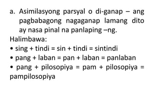 a. Asimilasyong parsyal o di-ganap – ang
pagbabagong nagaganap lamang dito
ay nasa pinal na panlaping –ng.
Halimbawa:
• sing + tindi = sin + tindi = sintindi
• pang + laban = pan + laban = panlaban
• pang + pilosopiya = pam + pilosopiya =
pampilosopiya
 