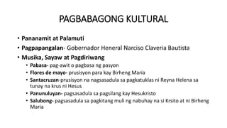 PAGBABAGONG KULTURAL
• Pananamit at Palamuti
• Pagpapangalan- Gobernador Heneral Narciso Claveria Bautista
• Musika, Sayaw at Pagdiriwang
• Pabasa- pag-awit o pagbasa ng pasyon
• Flores de mayo- prusisyon para kay Birheng Maria
• Santacruzan-prusisyon na nagsasadula sa pagkatuklas ni Reyna Helena sa
tunay na krus ni Hesus
• Panunuluyan- pagsasadula sa pagsilang kay Hesukristo
• Salubong- pagsasadula sa pagkitang muli ng nabuhay na si Krsito at ni Birheng
Maria
 
