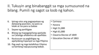 II. Tukuyin ang binabanggit sa mga sumusunod na
bilang. Pumili ng sagot sa loob ng kahon.
6. Ipinag-utos ang pagpapatayo ng
dalawang paaralan, isa para sa
lalaki at isa para sa babae
7. Sayaw ng panliligaw
8. Bilang ng mapagpipiliang apelyido
sa Catalogo alfabetico de apellidos
9. Kautusuan sa pagbibigay ng
apelyidong Espanyol sa mga Pilipino
10. Pag-awit ng mga kalalkihan Filipino
sa kanilang napupusuang babae.
• Carinosa
• Harana
• Higit 51,000
• Higit 61,000
• Claveria Decree of 1849
• Education Decree of 1863
 