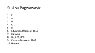 Susi sa Pagwawasto
1. E
2. A
3. D
4. C
5. B
6. Education Decree of 1863
7. Carinosa
8. Higit 61, 000
9. Claveria Decree of 1849
10. Harana
 