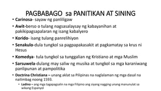 PAGBABAGO sa PANITIKAN AT SINING
• Carinosa- sayaw ng panliligaw
• Awit-berso o tulang nagsasalaysay ng kabayanihan at
pakikipagsapalaran ng isang kabalyero
• Korido- isang tulang panrelihiyon
• Senakulo-dula tungkol sa pagpapakasakit at pagkamatay sa krus ni
Hesus
• Komedya- tula tungkol sa tunggalian ng Kristiano at mga Muslim
• Sarsuwela-dulang may saliw ng musika at tungkol sa mga karaniwang
panlipunan at pampolitika
• Doctrina Christiana – unang aklat sa Pilipinas na naglalaman ng mga dasal na
nailimbag noong 1593.
• Ladino – ang mga tagapagsalin na mga Filipino ang siyang nagging unang manunulat sa
wikang Espanyol
 