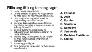 Piliin ang titik ng tamang sagot.
1. isang tulang panrelihiyon
2. unang aklat sa Pilipinas na naglalaman
ng mga dasal na nailimbag noong 1593.
3. dula tungkol sa pagpapakasakit at
pagkamatay sa krus ni Hesus
4. ang mga tagapagsalin na mga Filipino
ang siyang nagging unang manunulat sa
wikang Espanyol
5. berso o tulang nagsasalaysay ng
kabayanihan at pakikipagsapalaran ng
isang kabalyero
6. dulang may saliw ng musika at tungkol
sa mga karaniwang panlipunan at
pampolitika
7. sayaw ng panliligaw
8. tula tungkol sa tunggalian ng Kristiano at
mga Muslim
A. Carinosa
B. Awit
C. Korido
D. Senakulo
E. Komedya
F. Sarsuwela
G. Doctrina Christiana
H. Ladino
 