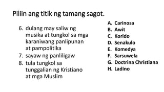 Piliin ang titik ng tamang sagot.
6. dulang may saliw ng
musika at tungkol sa mga
karaniwang panlipunan
at pampolitika
7. sayaw ng panliligaw
8. tula tungkol sa
tunggalian ng Kristiano
at mga Muslim
A. Carinosa
B. Awit
C. Korido
D. Senakulo
E. Komedya
F. Sarsuwela
G. Doctrina Christiana
H. Ladino
 