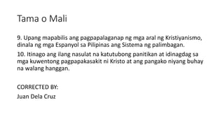 Tama o Mali
9. Upang mapabilis ang pagpapalaganap ng mga aral ng Kristiyanismo,
dinala ng mga Espanyol sa Pilipinas ang Sistema ng palimbagan.
10. Itinago ang ilang nasulat na katutubong panitikan at idinagdag sa
mga kuwentong pagpapakasakit ni Kristo at ang pangako niyang buhay
na walang hanggan.
CORRECTED BY:
Juan Dela Cruz
 