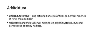 Arkitektura
• Estilong Antillean – ang estilong buhat sa Antilles sa Central America
at hindi mula sa Spain
• Nagpatayo ang mga Espanyol ng mga simbahang Katoliko, gusaling
pampubliko at bahay na bato.
 