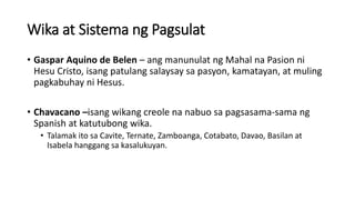 Wika at Sistema ng Pagsulat
• Gaspar Aquino de Belen – ang manunulat ng Mahal na Pasion ni
Hesu Cristo, isang patulang salaysay sa pasyon, kamatayan, at muling
pagkabuhay ni Hesus.
• Chavacano –isang wikang creole na nabuo sa pagsasama-sama ng
Spanish at katutubong wika.
• Talamak ito sa Cavite, Ternate, Zamboanga, Cotabato, Davao, Basilan at
Isabela hanggang sa kasalukuyan.
 